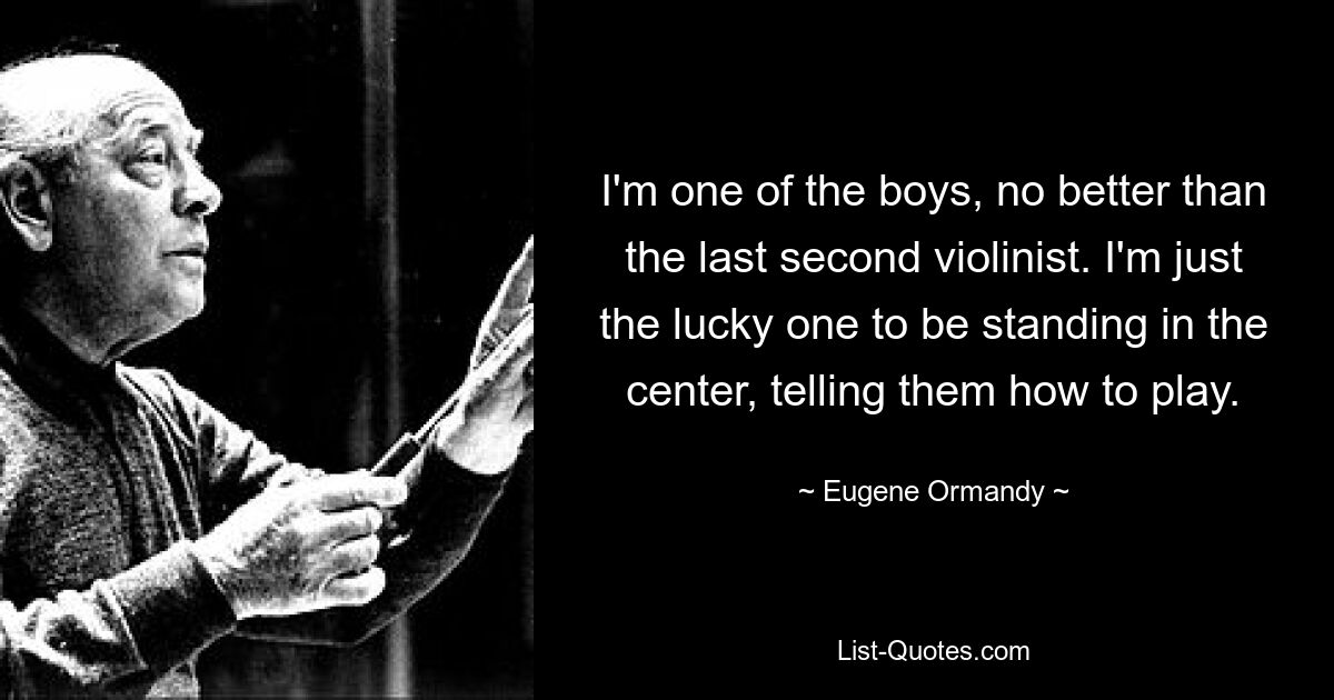 I'm one of the boys, no better than the last second violinist. I'm just the lucky one to be standing in the center, telling them how to play. — © Eugene Ormandy