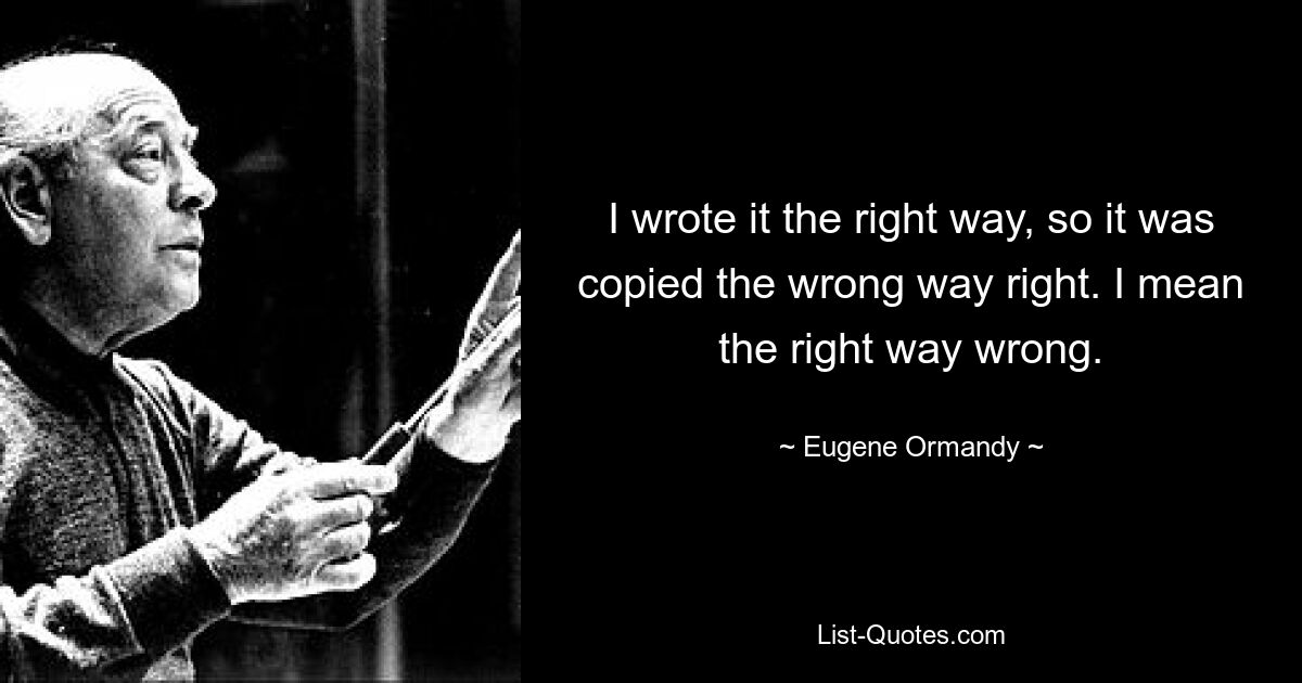 I wrote it the right way, so it was copied the wrong way right. I mean the right way wrong. — © Eugene Ormandy