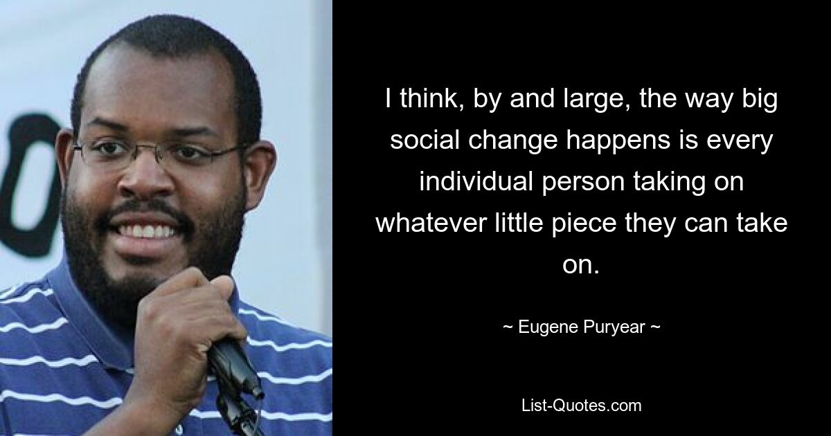 I think, by and large, the way big social change happens is every individual person taking on whatever little piece they can take on. — © Eugene Puryear