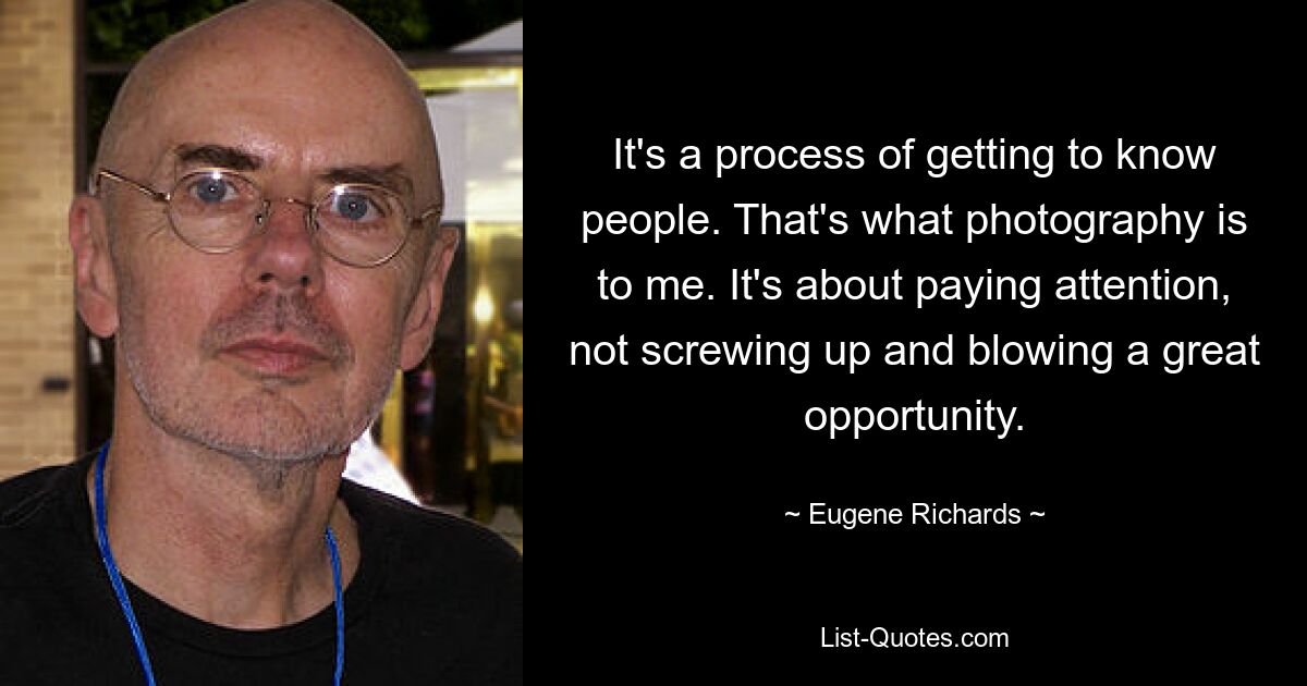 It's a process of getting to know people. That's what photography is to me. It's about paying attention, not screwing up and blowing a great opportunity. — © Eugene Richards