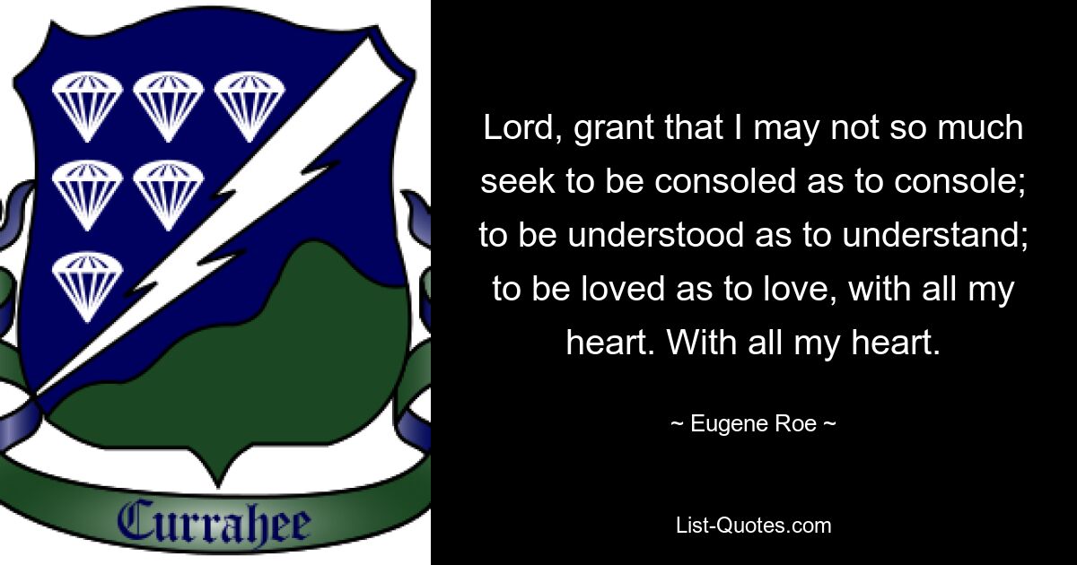 Lord, grant that I may not so much seek to be consoled as to console; to be understood as to understand; to be loved as to love, with all my heart. With all my heart. — © Eugene Roe