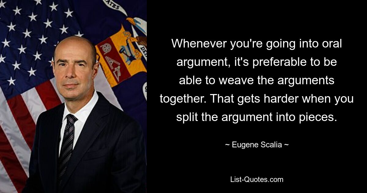 Whenever you're going into oral argument, it's preferable to be able to weave the arguments together. That gets harder when you split the argument into pieces. — © Eugene Scalia