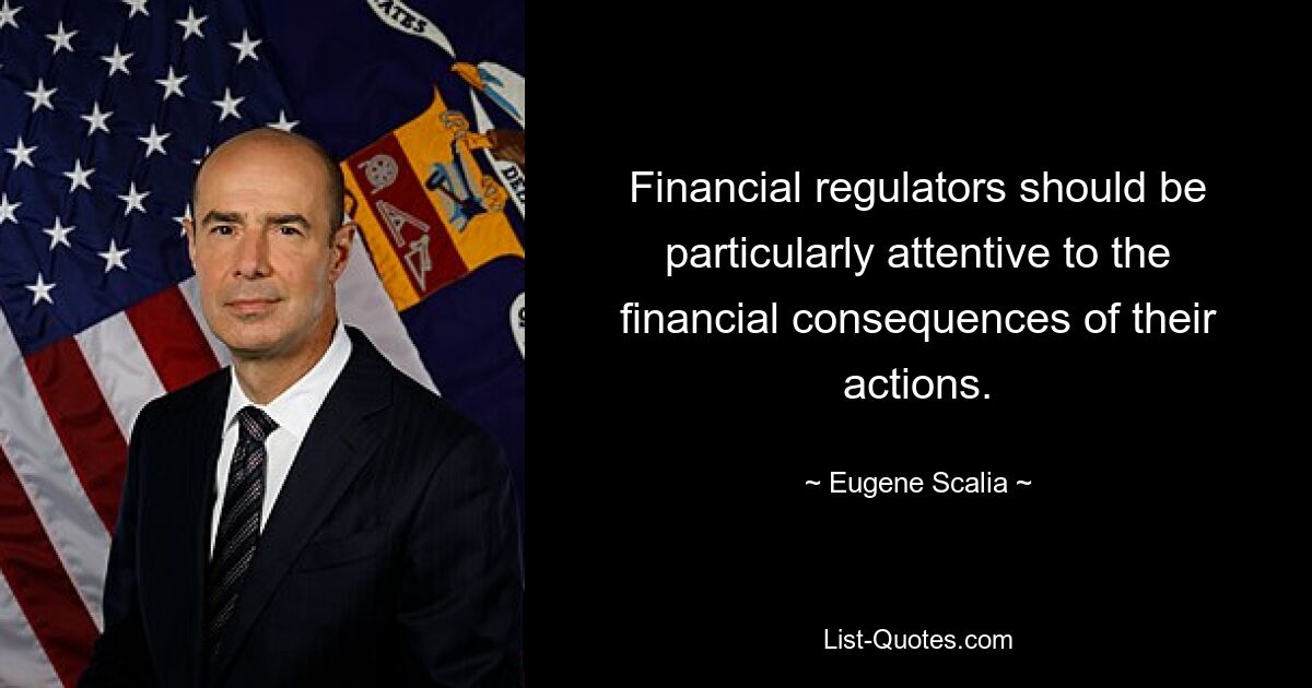 Financial regulators should be particularly attentive to the financial consequences of their actions. — © Eugene Scalia