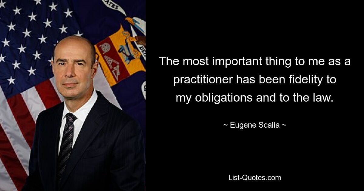 The most important thing to me as a practitioner has been fidelity to my obligations and to the law. — © Eugene Scalia