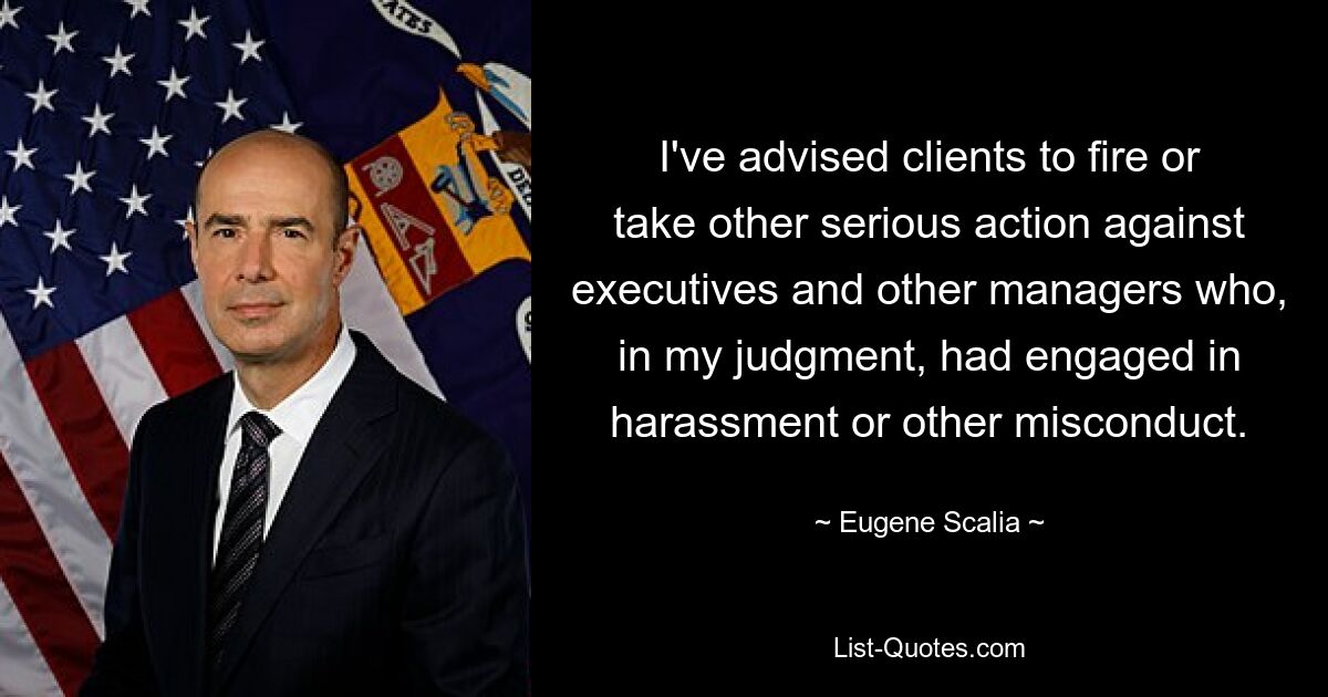 I've advised clients to fire or take other serious action against executives and other managers who, in my judgment, had engaged in harassment or other misconduct. — © Eugene Scalia