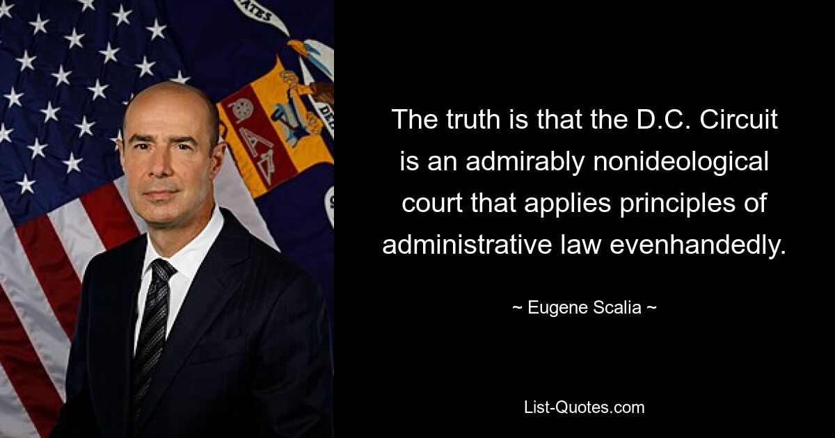 The truth is that the D.C. Circuit is an admirably nonideological court that applies principles of administrative law evenhandedly. — © Eugene Scalia