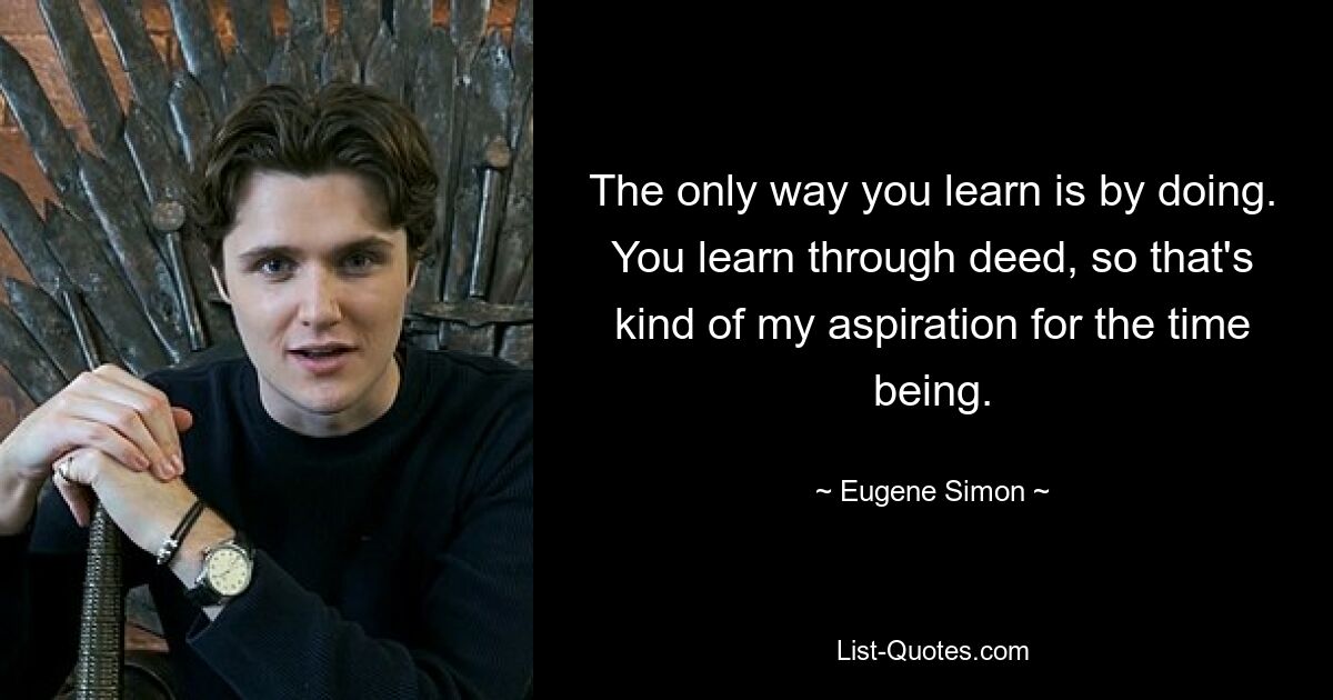 The only way you learn is by doing. You learn through deed, so that's kind of my aspiration for the time being. — © Eugene Simon