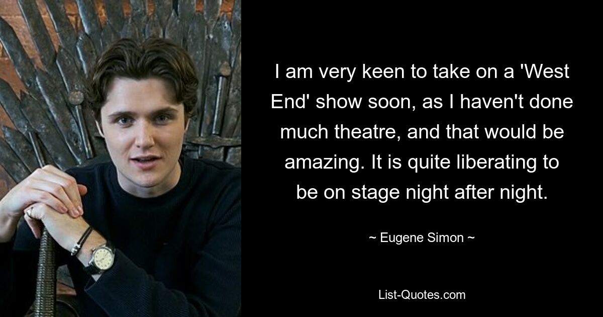 I am very keen to take on a 'West End' show soon, as I haven't done much theatre, and that would be amazing. It is quite liberating to be on stage night after night. — © Eugene Simon