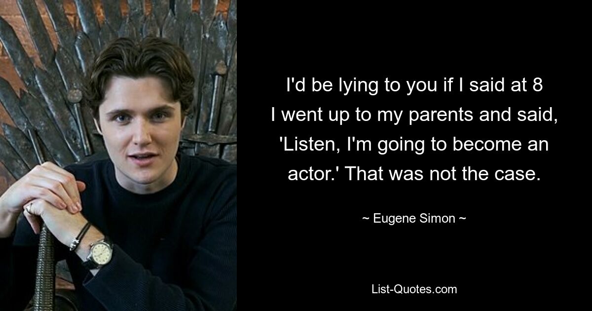 I'd be lying to you if I said at 8 I went up to my parents and said, 'Listen, I'm going to become an actor.' That was not the case. — © Eugene Simon