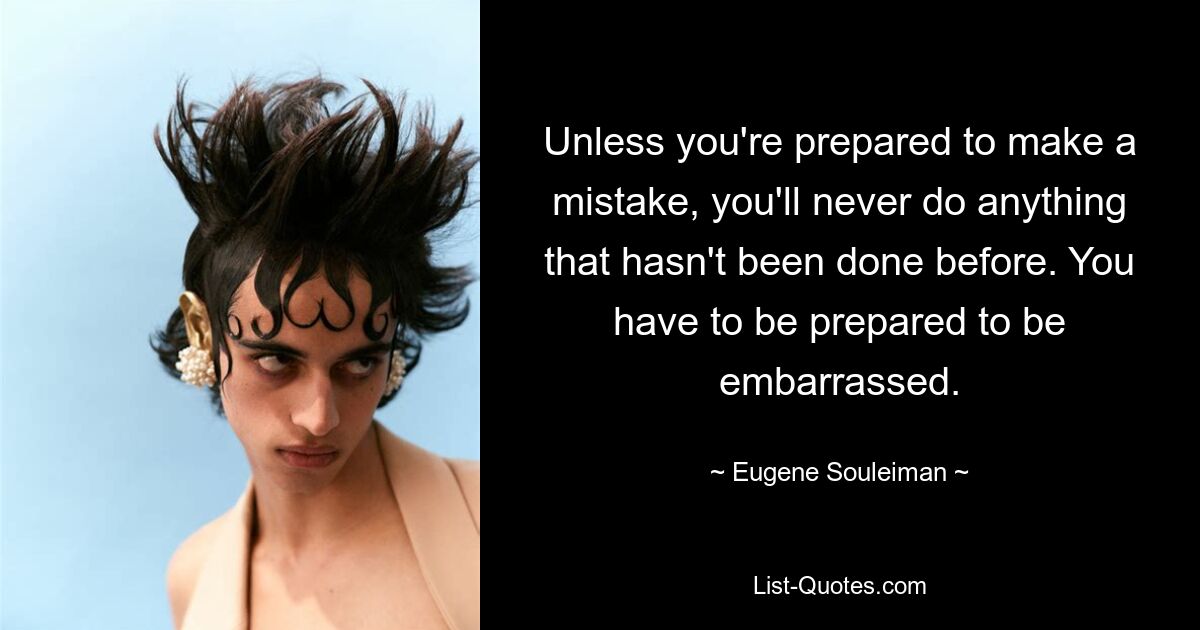 Unless you're prepared to make a mistake, you'll never do anything that hasn't been done before. You have to be prepared to be embarrassed. — © Eugene Souleiman