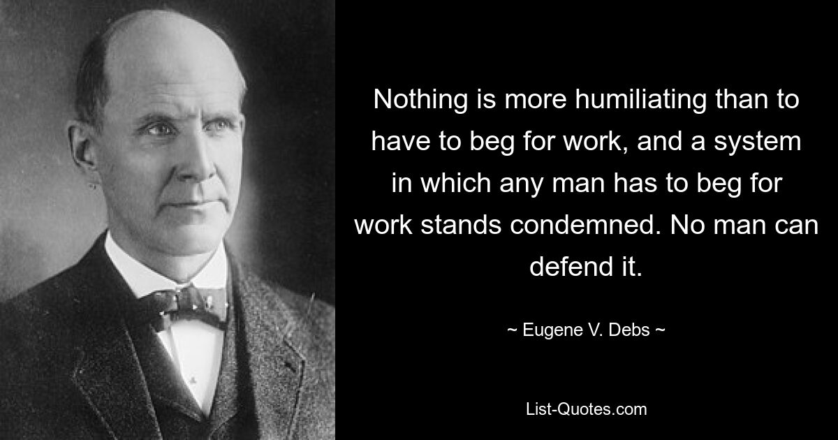 Nothing is more humiliating than to have to beg for work, and a system in which any man has to beg for work stands condemned. No man can defend it. — © Eugene V. Debs