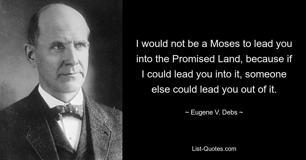 I would not be a Moses to lead you into the Promised Land, because if I could lead you into it, someone else could lead you out of it. — © Eugene V. Debs