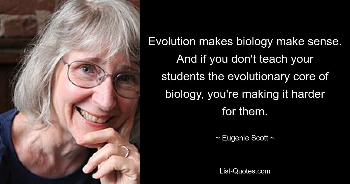 Evolution makes biology make sense. And if you don't teach your students the evolutionary core of biology, you're making it harder for them. — © Eugenie Scott