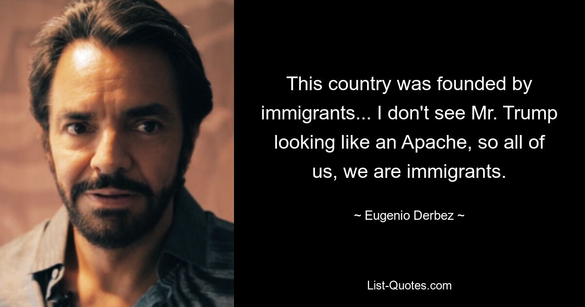 This country was founded by immigrants... I don't see Mr. Trump looking like an Apache, so all of us, we are immigrants. — © Eugenio Derbez