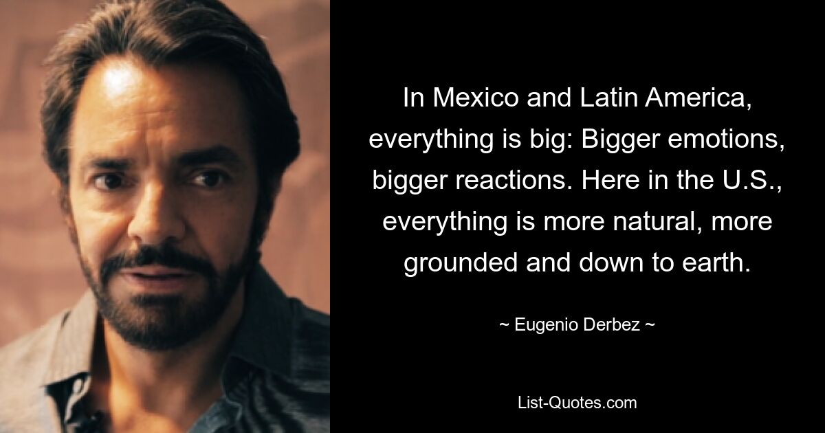 In Mexico and Latin America, everything is big: Bigger emotions, bigger reactions. Here in the U.S., everything is more natural, more grounded and down to earth. — © Eugenio Derbez