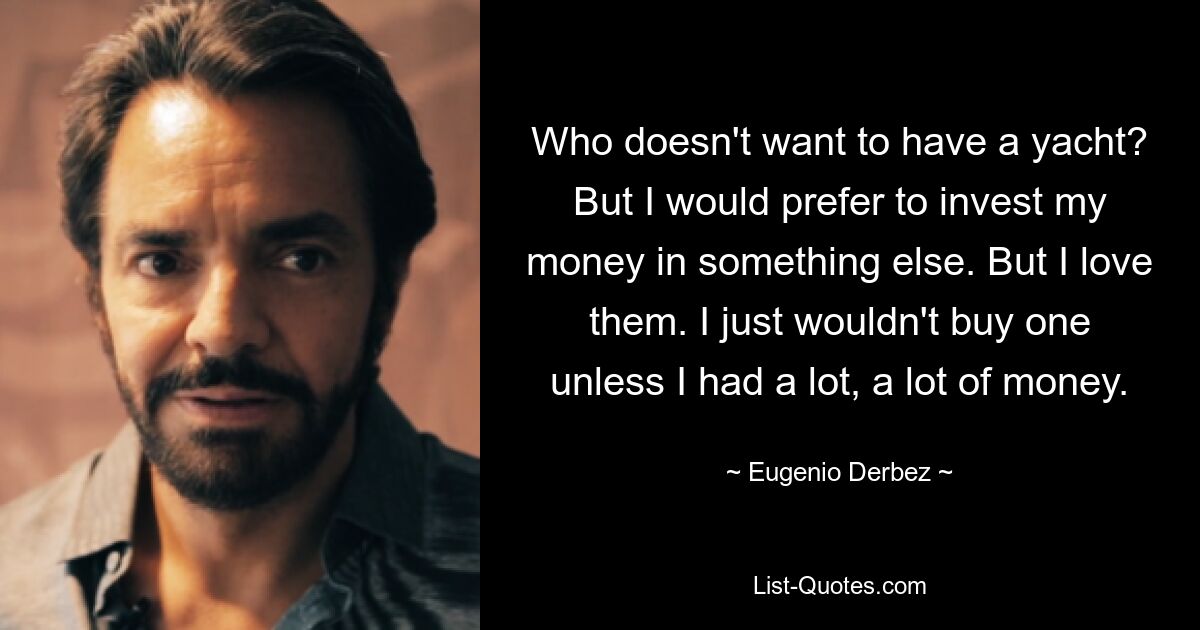 Who doesn't want to have a yacht? But I would prefer to invest my money in something else. But I love them. I just wouldn't buy one unless I had a lot, a lot of money. — © Eugenio Derbez