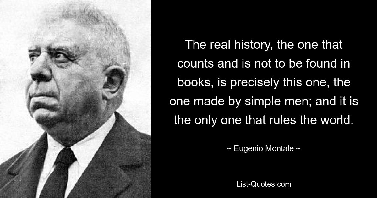 The real history, the one that counts and is not to be found in books, is precisely this one, the one made by simple men; and it is the only one that rules the world. — © Eugenio Montale