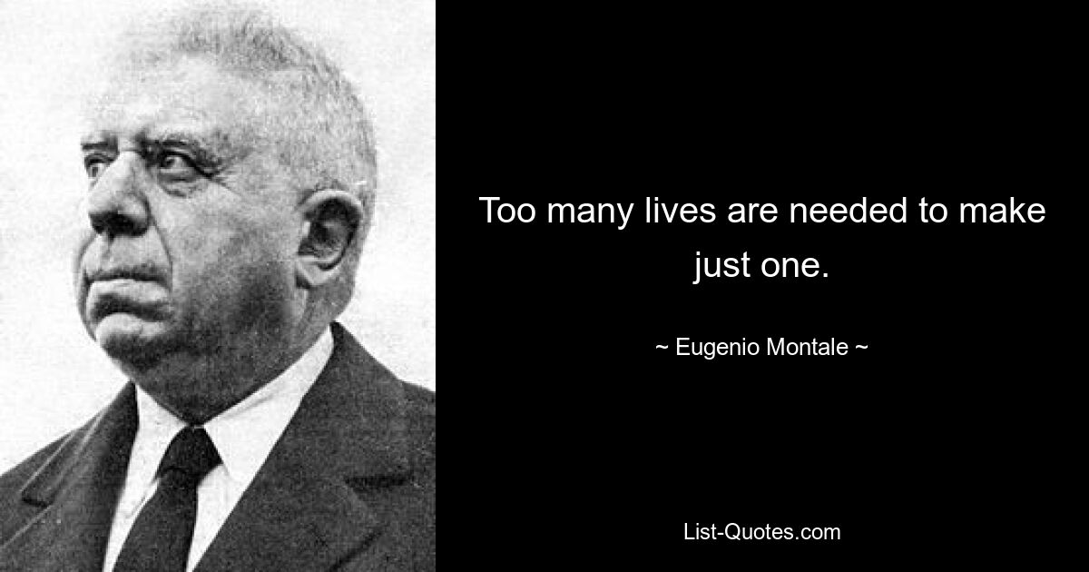 Too many lives are needed to make just one. — © Eugenio Montale