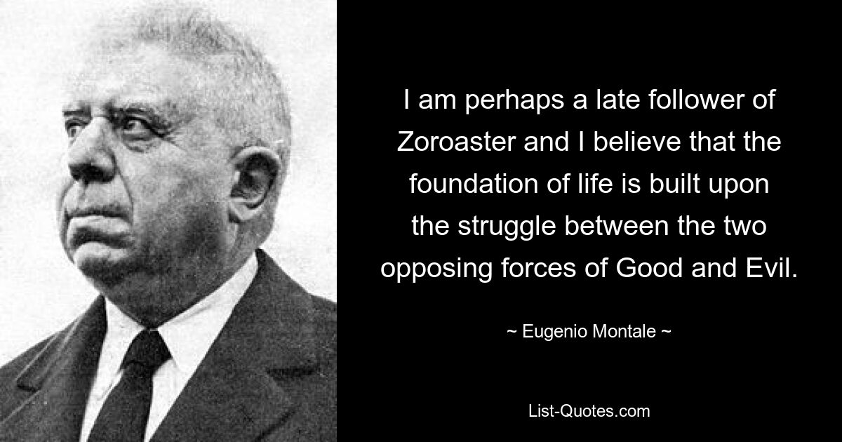 I am perhaps a late follower of Zoroaster and I believe that the foundation of life is built upon the struggle between the two opposing forces of Good and Evil. — © Eugenio Montale