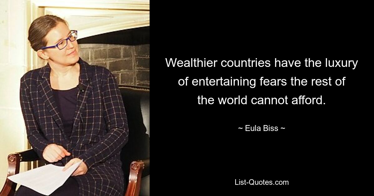 Wealthier countries have the luxury of entertaining fears the rest of the world cannot afford. — © Eula Biss