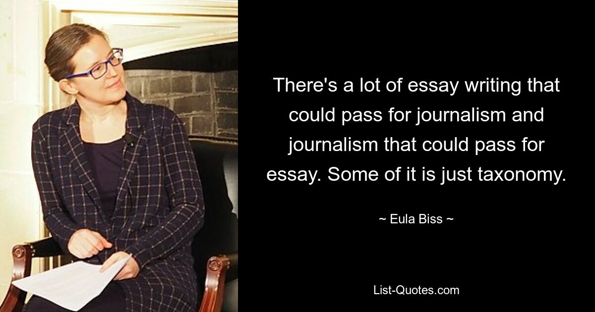 There's a lot of essay writing that could pass for journalism and journalism that could pass for essay. Some of it is just taxonomy. — © Eula Biss