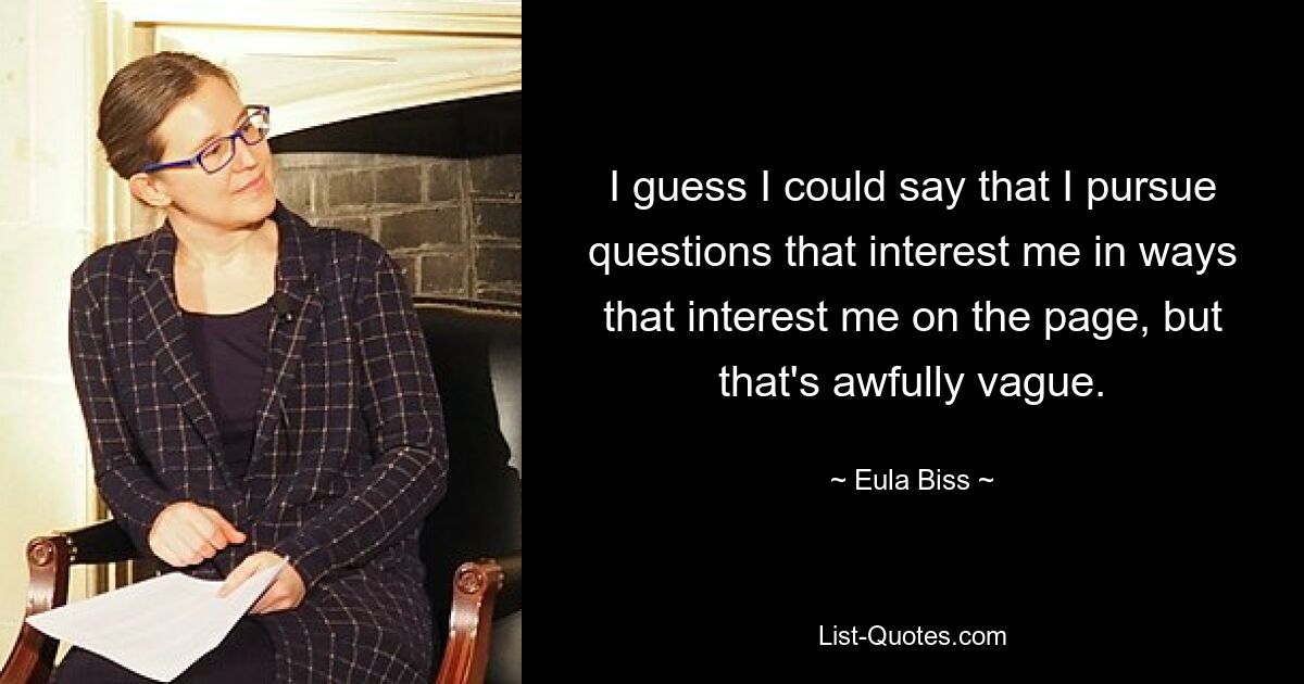 I guess I could say that I pursue questions that interest me in ways that interest me on the page, but that's awfully vague. — © Eula Biss