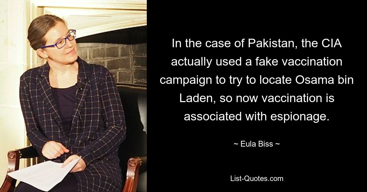 In the case of Pakistan, the CIA actually used a fake vaccination campaign to try to locate Osama bin Laden, so now vaccination is associated with espionage. — © Eula Biss