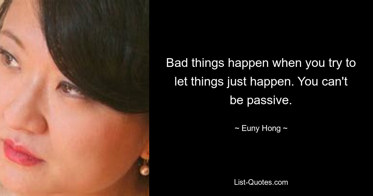 Bad things happen when you try to let things just happen. You can't be passive. — © Euny Hong