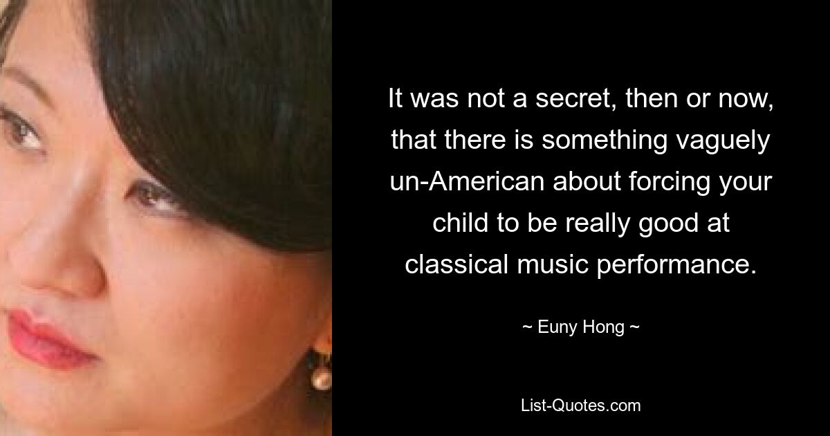 It was not a secret, then or now, that there is something vaguely un-American about forcing your child to be really good at classical music performance. — © Euny Hong