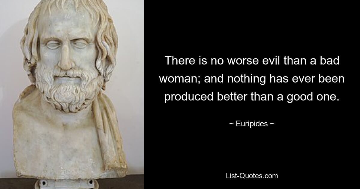 There is no worse evil than a bad woman; and nothing has ever been produced better than a good one. — © Euripides