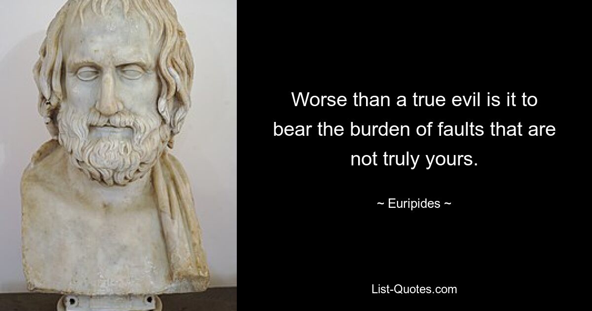 Worse than a true evil is it to bear the burden of faults that are not truly yours. — © Euripides