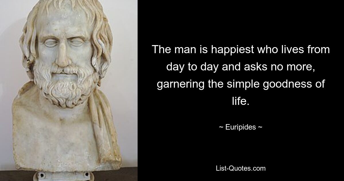 The man is happiest who lives from day to day and asks no more, garnering the simple goodness of life. — © Euripides