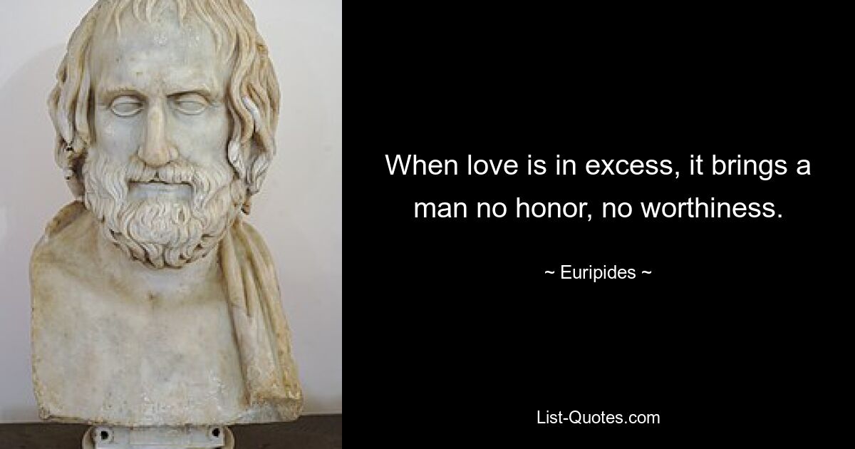 When love is in excess, it brings a man no honor, no worthiness. — © Euripides