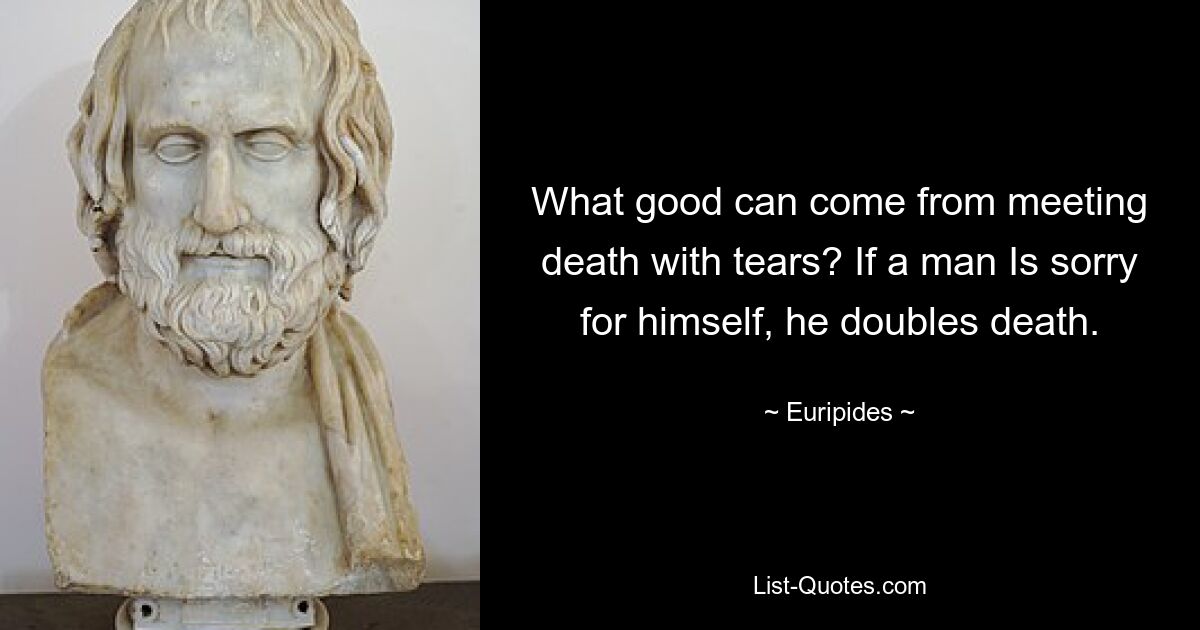 What good can come from meeting death with tears? If a man Is sorry for himself, he doubles death. — © Euripides