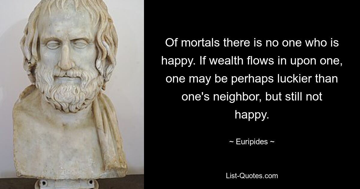 Of mortals there is no one who is happy. If wealth flows in upon one, one may be perhaps luckier than one's neighbor, but still not happy. — © Euripides