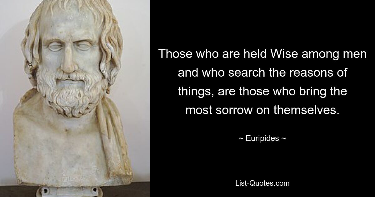 Those who are held Wise among men and who search the reasons of things, are those who bring the most sorrow on themselves. — © Euripides