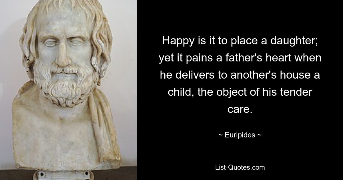 Happy is it to place a daughter; yet it pains a father's heart when he delivers to another's house a child, the object of his tender care. — © Euripides