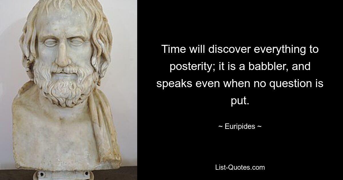 Time will discover everything to posterity; it is a babbler, and speaks even when no question is put. — © Euripides