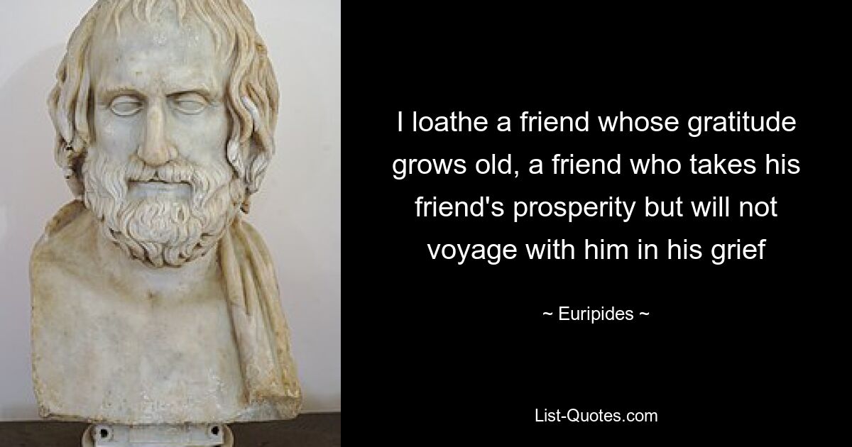 I loathe a friend whose gratitude grows old, a friend who takes his friend's prosperity but will not voyage with him in his grief — © Euripides