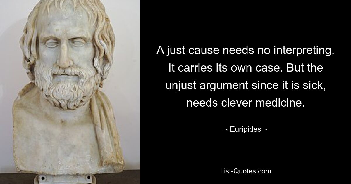 A just cause needs no interpreting. It carries its own case. But the unjust argument since it is sick, needs clever medicine. — © Euripides