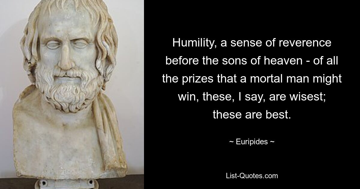 Humility, a sense of reverence before the sons of heaven - of all the prizes that a mortal man might win, these, I say, are wisest; these are best. — © Euripides