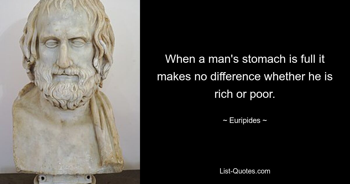 When a man's stomach is full it makes no difference whether he is rich or poor. — © Euripides