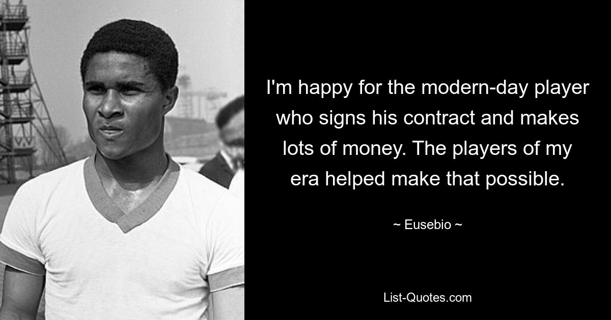 I'm happy for the modern-day player who signs his contract and makes lots of money. The players of my era helped make that possible. — © Eusebio