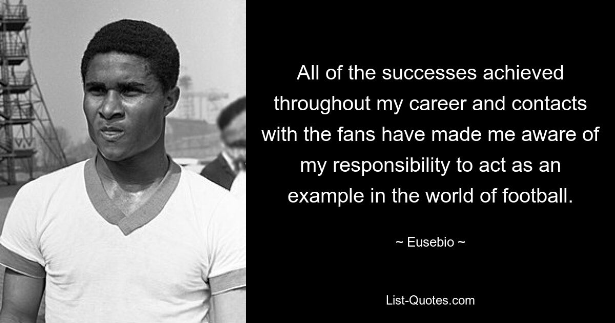 All of the successes achieved throughout my career and contacts with the fans have made me aware of my responsibility to act as an example in the world of football. — © Eusebio