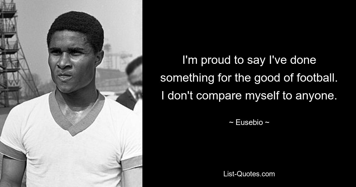 I'm proud to say I've done something for the good of football. I don't compare myself to anyone. — © Eusebio