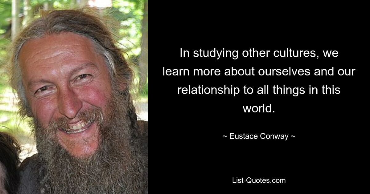 In studying other cultures, we learn more about ourselves and our relationship to all things in this world. — © Eustace Conway