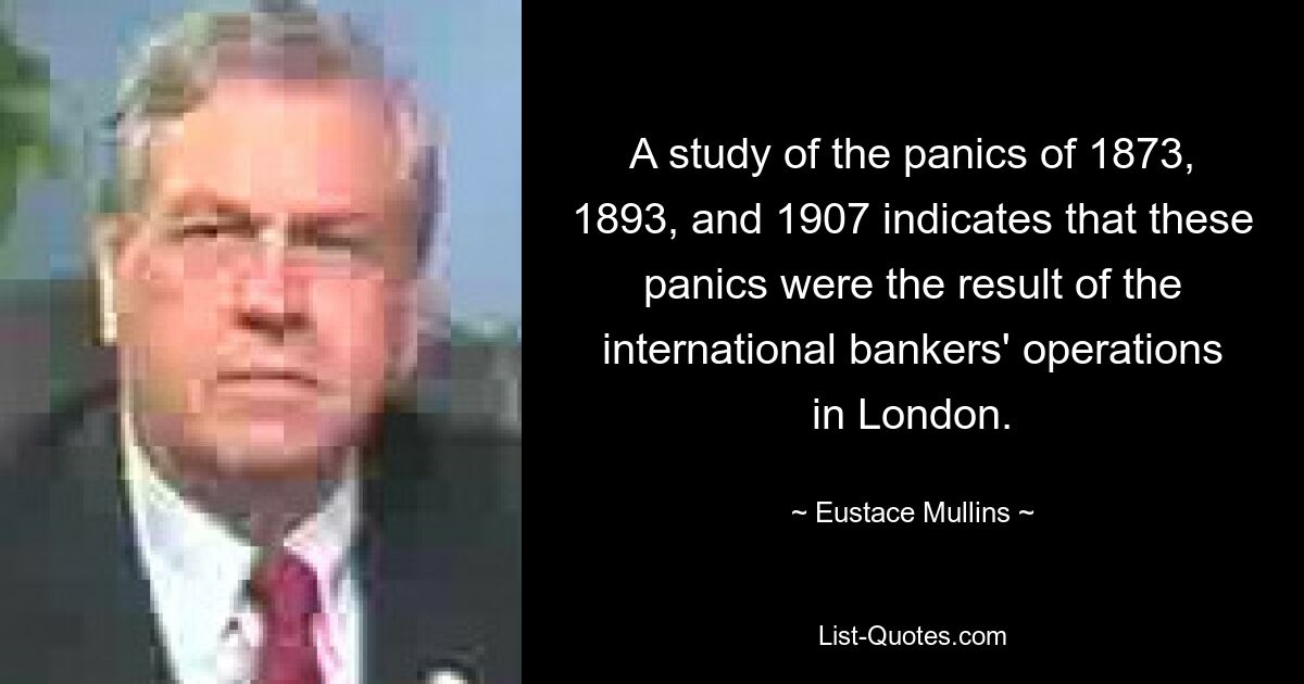 A study of the panics of 1873, 1893, and 1907 indicates that these panics were the result of the international bankers' operations in London. — © Eustace Mullins