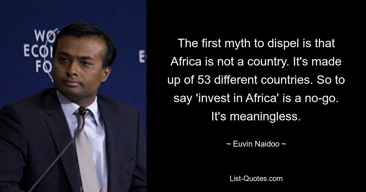 The first myth to dispel is that Africa is not a country. It's made up of 53 different countries. So to say 'invest in Africa' is a no-go. It's meaningless. — © Euvin Naidoo