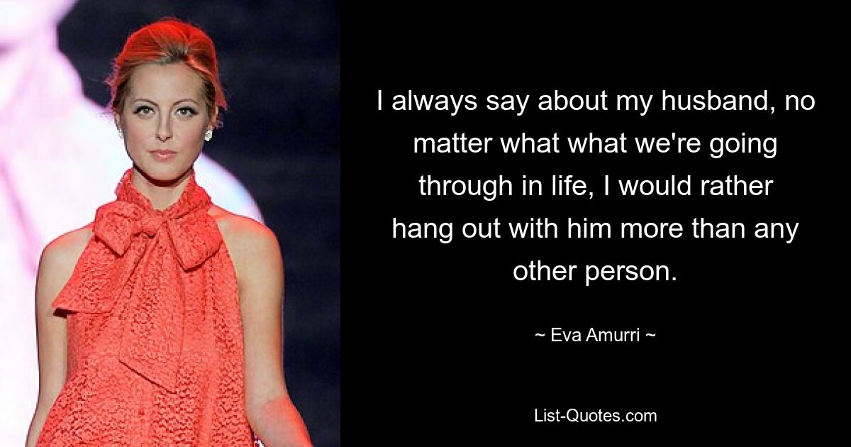 I always say about my husband, no matter what what we're going through in life, I would rather hang out with him more than any other person. — © Eva Amurri