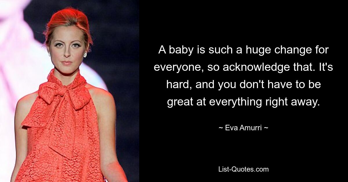 A baby is such a huge change for everyone, so acknowledge that. It's hard, and you don't have to be great at everything right away. — © Eva Amurri